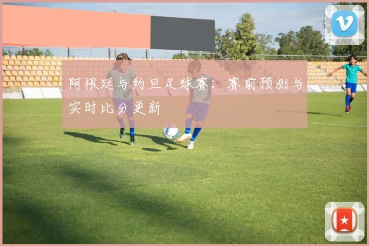 阿根廷与约旦足球赛：赛前预测与实时比分更新
