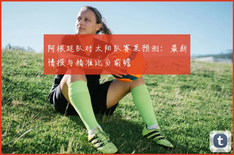 阿根廷队对太阳队赛果预测：最新情报与精准比分前瞻