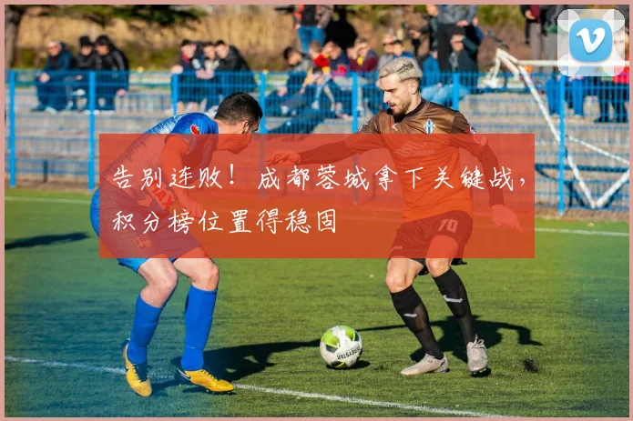 告别连败！成都蓉城拿下关键战，积分榜位置得稳固