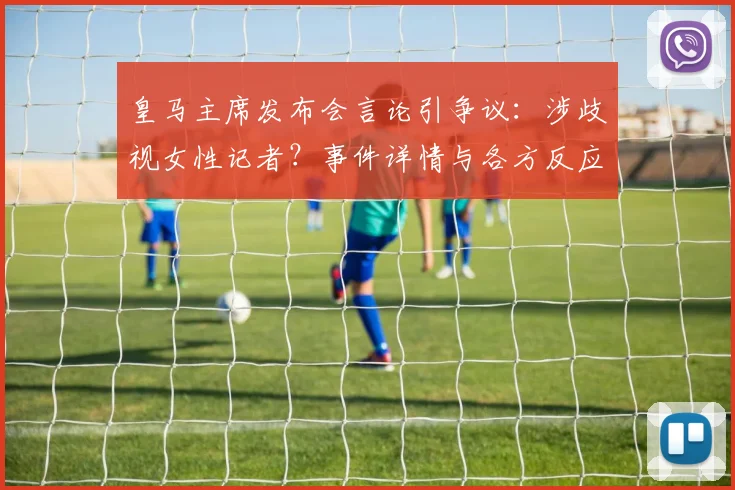 皇马主席发布会言论引争议:涉歧视女性记者?事件详情与各方反应解读