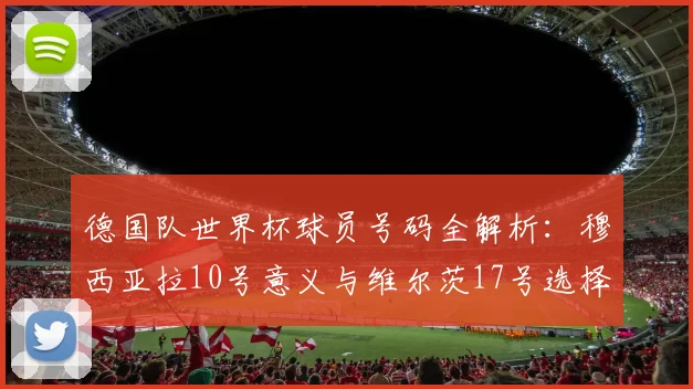 德国队世界杯球员号码全解析:穆西亚拉10号意义与维尔茨17号选择