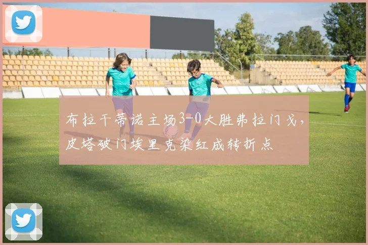 布拉干蒂诺主场3-0大胜弗拉门戈,皮塔破门埃里克染红成转折点