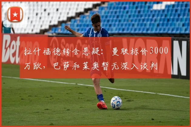 拉什福德转会悬疑:曼联标价3000万欧,巴萨和莱奥暂无深入谈判