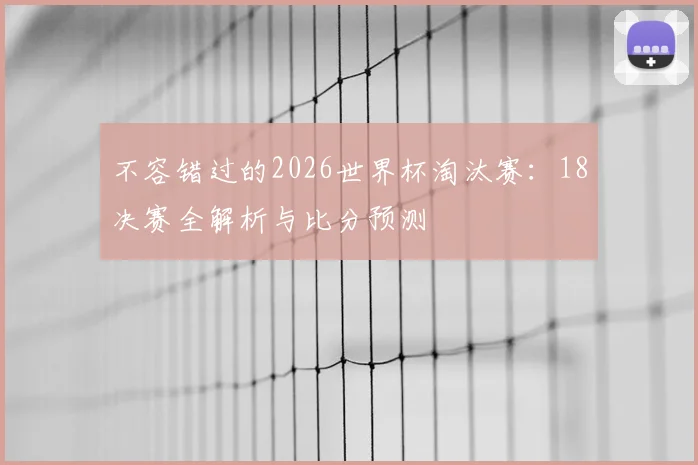 不容错过的2026世界杯淘汰赛:18决赛全解析与比分预测