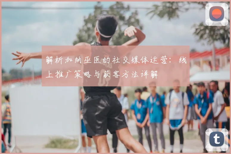 解析加纳巫医的社交媒体运营:线上推广策略与获客方法详解