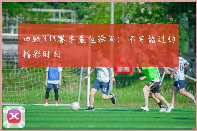 回顾NBA赛季最佳瞬间：不可错过的精彩时刻