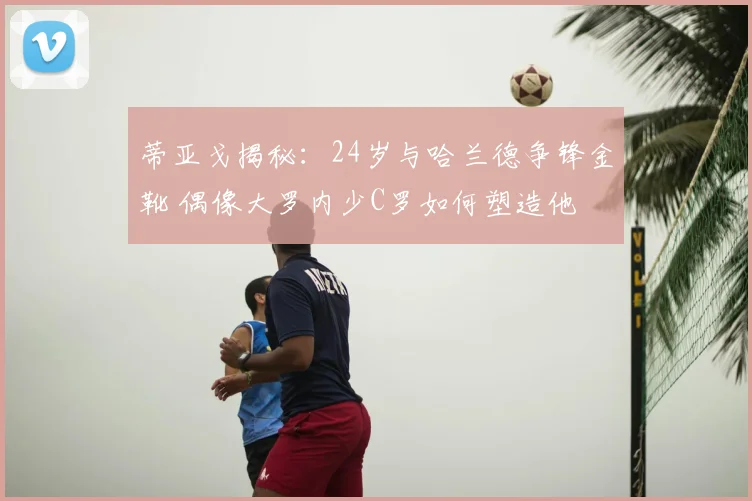 蒂亚戈揭秘:24岁与哈兰德争锋金靴 偶像大罗内少C罗如何塑造他