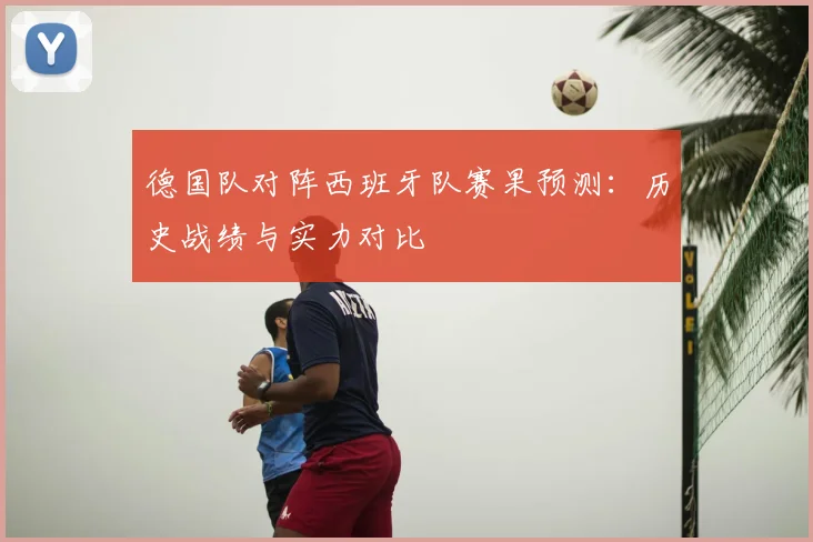 德国队对阵西班牙队赛果预测：历史战绩与实力对比