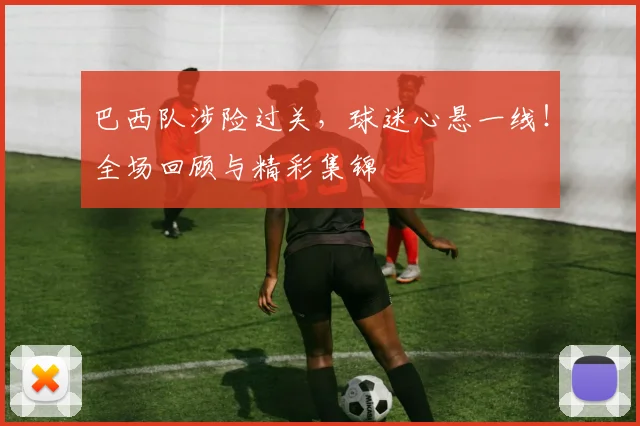 巴西队涉险过关，球迷心悬一线！全场回顾与精彩集锦