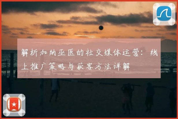 解析加纳巫医的社交媒体运营:线上推广策略与获客方法详解