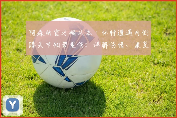 阿森纳官方确认本·怀特遭遇内侧膝关节韧带重伤:详解伤情、康复周期及对球队2026赛季影响