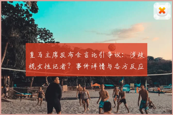 皇马主席发布会言论引争议:涉歧视女性记者?事件详情与各方反应解读